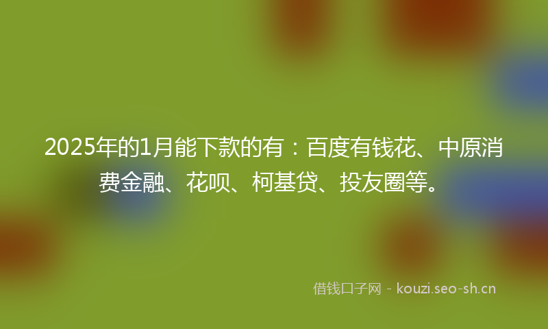 2025年的1月能下款的有：百度有钱花、中原消费金融、花呗、柯基贷、投友圈等。