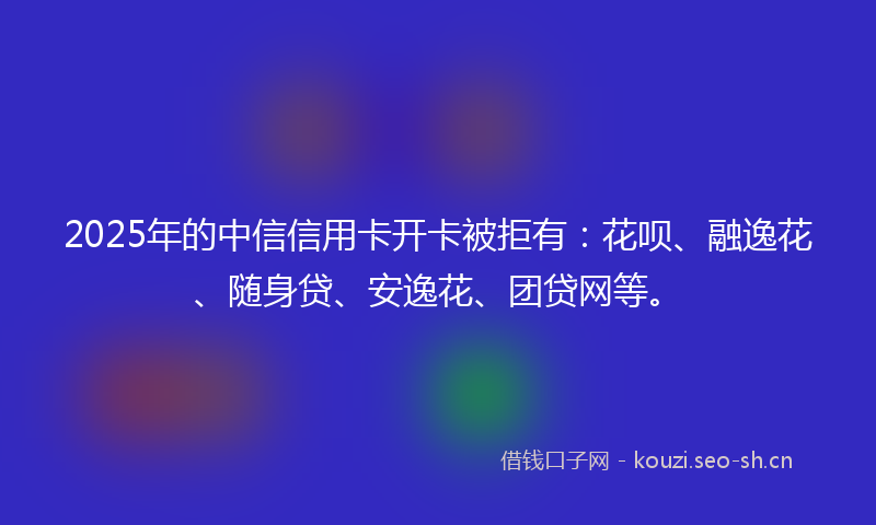 2025年的中信信用卡开卡被拒有：花呗、融逸花、随身贷、安逸花、团贷网等。