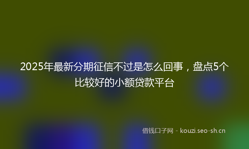 2025年最新分期征信不过是怎么回事,盘点5个比较好的小额贷款平台