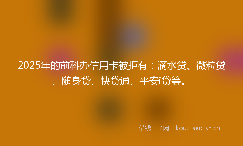 2025年的前科办信用卡被拒有：滴水贷、微粒贷、随身贷、快贷通、平安i贷等。