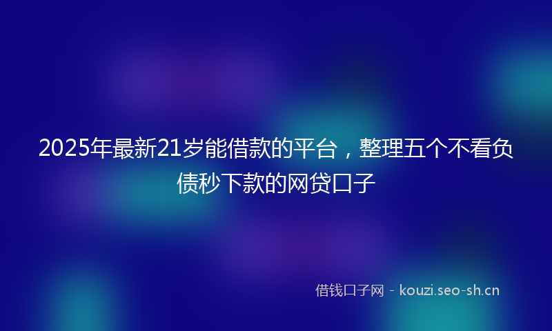 2025年最新21岁能借款的平台，整理五个不看负债秒下款的网贷口子