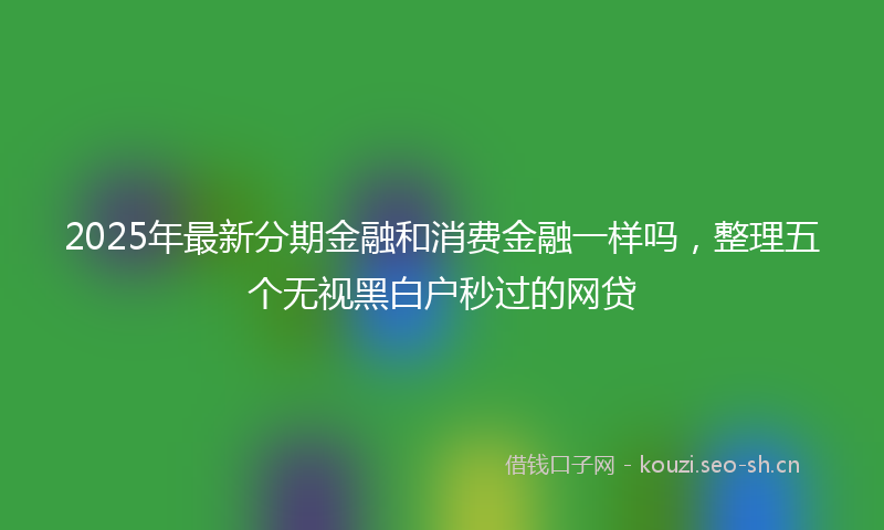 2025年最新分期金融和消费金融一样吗，整理五个无视黑白户秒过的网贷