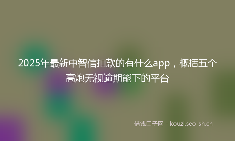 2025年最新中智信扣款的有什么app，概括五个高炮无视逾期能下的平台