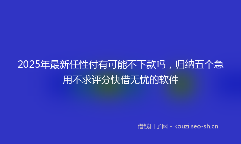 2025年最新任性付有可能不下款吗,归纳五个急用不求评分快借无忧的软件