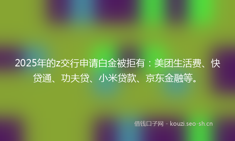 2025年的z交行申请白金被拒有：美团生活费、快贷通、功夫贷、小米贷款、京东金融等。