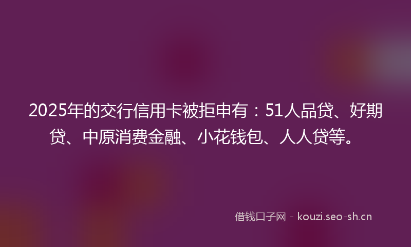 2025年的交行信用卡被拒申有：51人品贷、好期贷、中原消费金融、小花钱包、人人贷等。