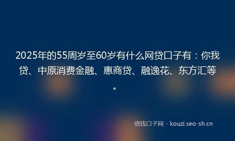 2025年的55周岁至60岁有什么网贷口子有：你我贷、中原消费金融、惠商贷、融逸花、东方汇等。