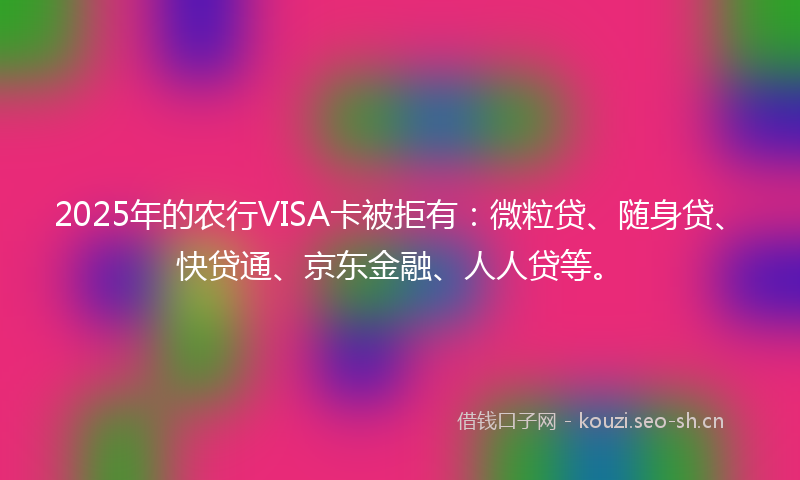 2025年的农行VISA卡被拒有：微粒贷、随身贷、快贷通、京东金融、人人贷等。
