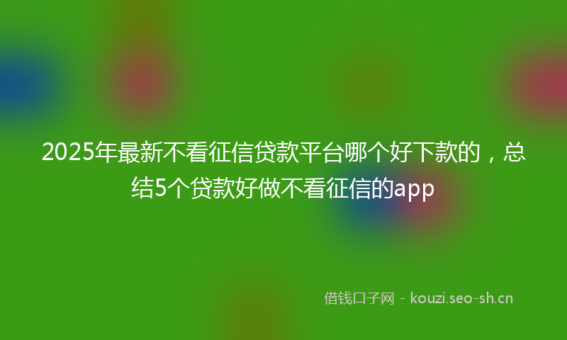 2025年最新不看征信贷款平台哪个好下款的,总结5个贷款好做不看征信的app