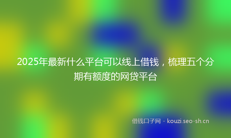 2025年最新什么平台可以线上借钱，梳理五个分期有额度的网贷平台