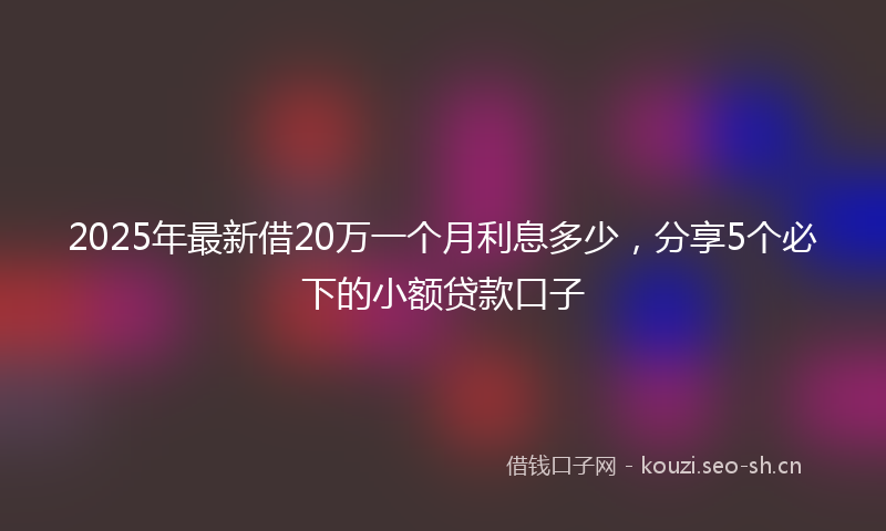 2025年最新借20万一个月利息多少，分享5个必下的小额贷款口子