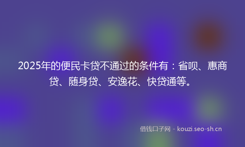 2025年的便民卡贷不通过的条件有：省呗、惠商贷、随身贷、安逸花、快贷通等。