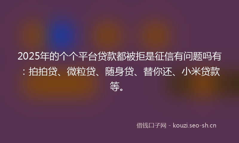 2025年的个个平台贷款都被拒是征信有问题吗有：拍拍贷、微粒贷、随身贷、替你还、小米贷款等。
