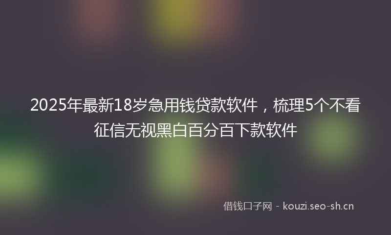 2025年最新18岁急用钱贷款软件，梳理5个不看征信无视黑白百分百下款软件