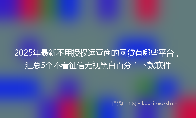 2025年最新不用授权运营商的网贷有哪些平台，汇总5个不看征信无视黑白百分百下款软件