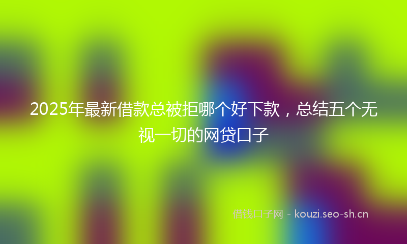 2025年最新借款总被拒哪个好下款，总结五个无视一切的网贷口子
