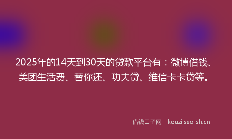 2025年的14天到30天的贷款平台有：微博借钱、美团生活费、替你还、功夫贷、维信卡卡贷等。