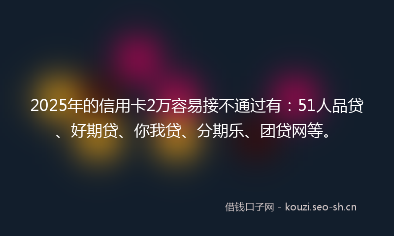 2025年的信用卡2万容易接不通过有：51人品贷、好期贷、你我贷、分期乐、团贷网等。