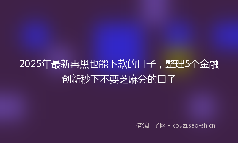 2025年最新再黑也能下款的口子，整理5个金融创新秒下不要芝麻分的口子