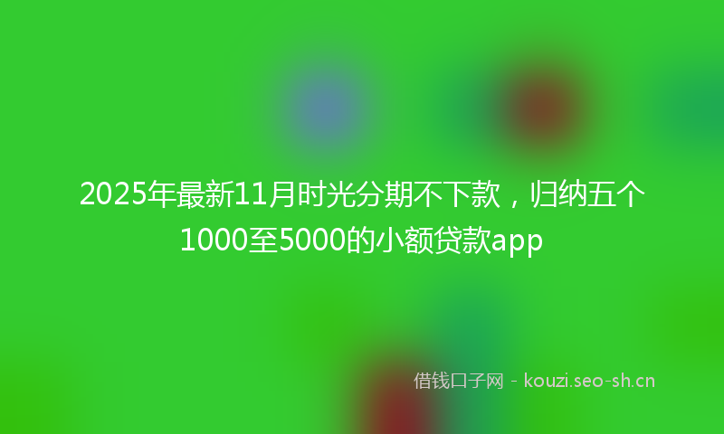 2025年最新11月时光分期不下款，归纳五个1000至5000的小额贷款app