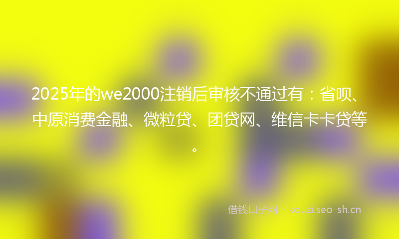 2025年的we2000注销后审核不通过有：省呗、中原消费金融、微粒贷、团贷网、维信卡卡贷等。