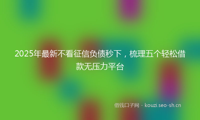 2025年最新不看征信负债秒下，梳理五个轻松借款无压力平台