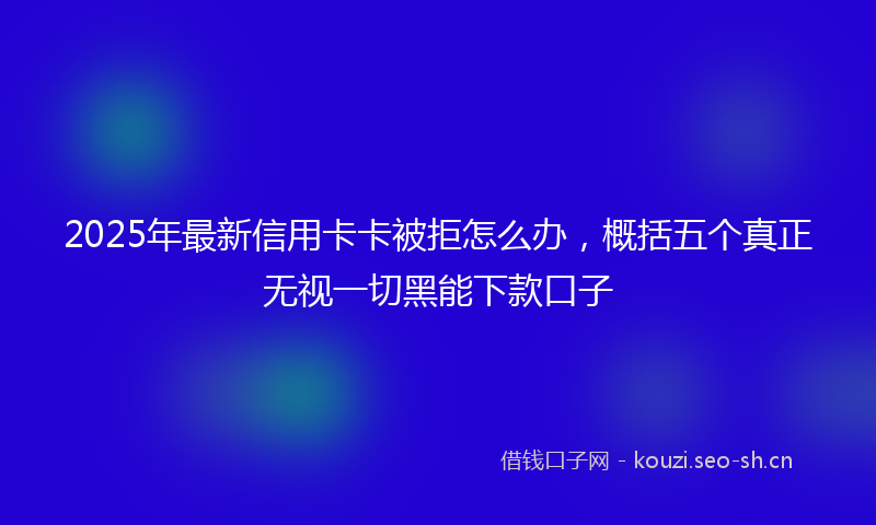 2025年最新信用卡卡被拒怎么办，概括五个真正无视一切黑能下款口子