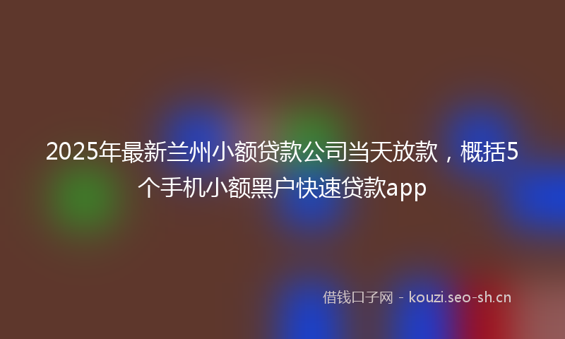 2025年最新兰州小额贷款公司当天放款，概括5个手机小额黑户快速贷款app