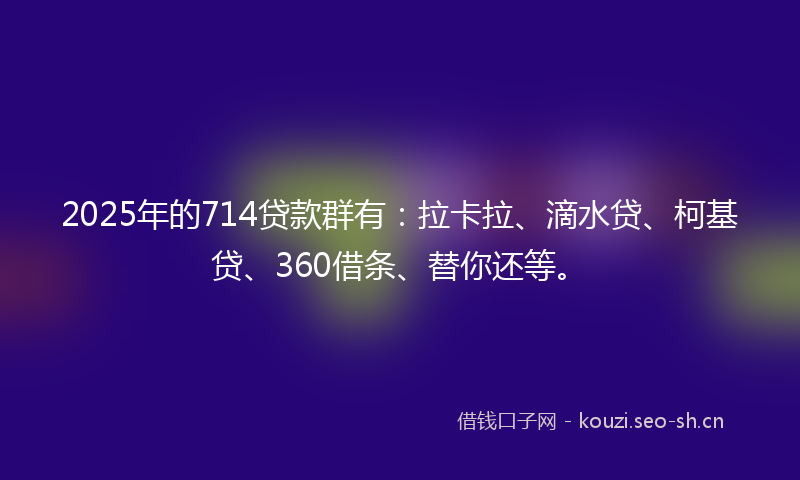 2025年的714贷款群有：拉卡拉、滴水贷、柯基贷、360借条、替你还等。