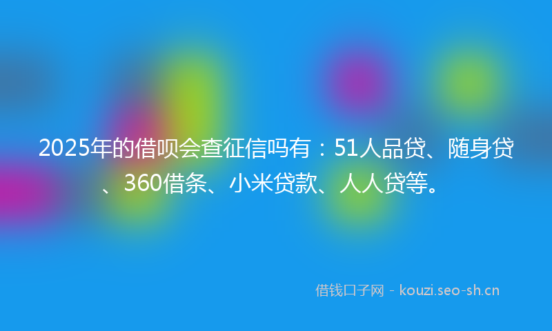 2025年的借呗会查征信吗有：51人品贷、随身贷、360借条、小米贷款、人人贷等。