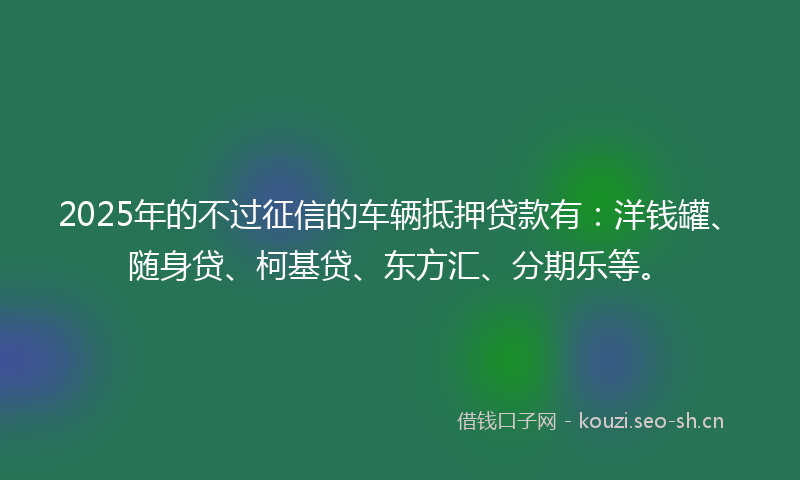 2025年的不过征信的车辆抵押贷款有：洋钱罐、随身贷、柯基贷、东方汇、分期乐等。