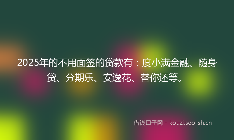 2025年的不用面签的贷款有：度小满金融、随身贷、分期乐、安逸花、替你还等。
