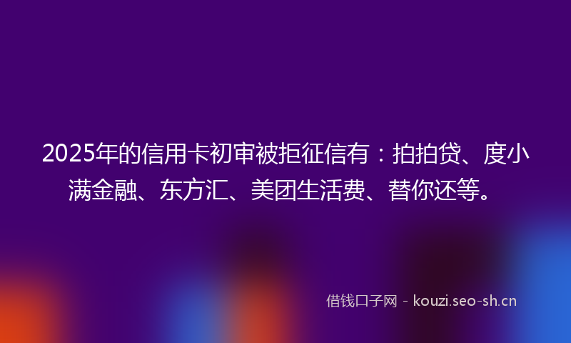 2025年的信用卡初审被拒征信有：拍拍贷、度小满金融、东方汇、美团生活费、替你还等。