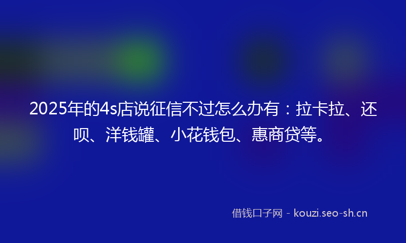 2025年的4s店说征信不过怎么办有：拉卡拉、还呗、洋钱罐、小花钱包、惠商贷等。