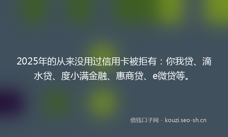 2025年的从来没用过信用卡被拒有:你我贷、滴水贷、度小满金融、惠商贷、e微贷等。