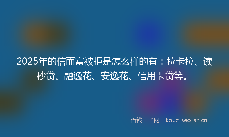 2025年的信而富被拒是怎么样的有：拉卡拉、读秒贷、融逸花、安逸花、信用卡贷等。