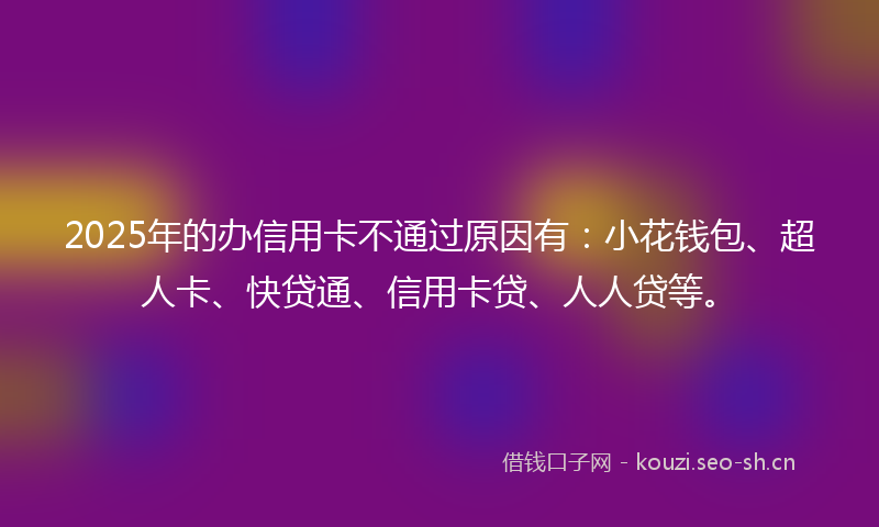 2025年的办信用卡不通过原因有：小花钱包、超人卡、快贷通、信用卡贷、人人贷等。