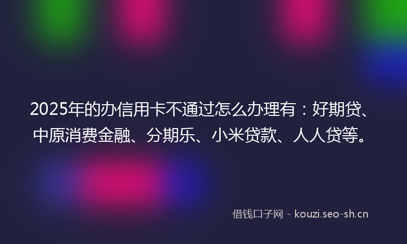 2025年的办信用卡不通过怎么办理有：好期贷、中原消费金融、分期乐、小米贷款、人人贷等。