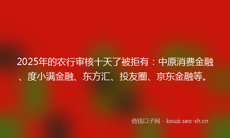2025年的农行审核十天了被拒有：中原消费金融、度小满金融、东方汇、投友圈、京东金融等。