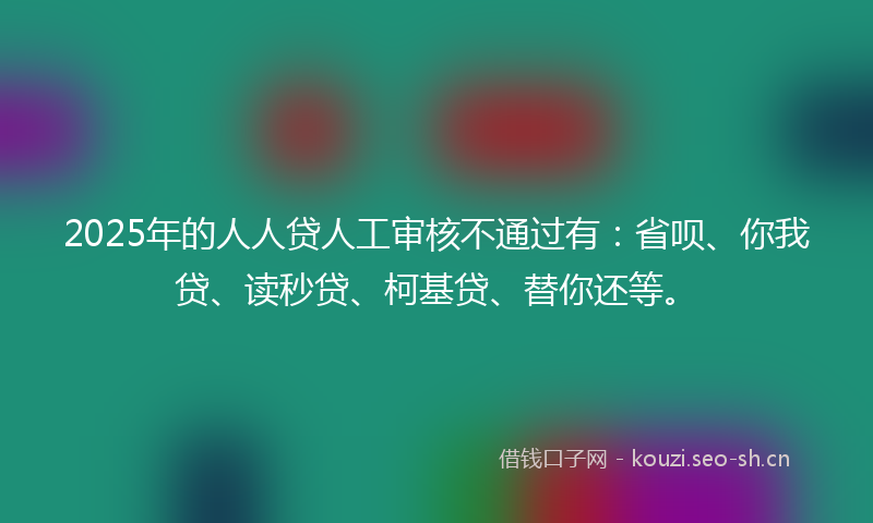 2025年的人人贷人工审核不通过有：省呗、你我贷、读秒贷、柯基贷、替你还等。