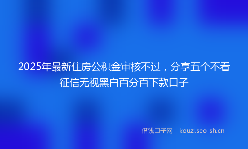 2025年最新住房公积金审核不过，分享五个不看征信无视黑白百分百下款口子
