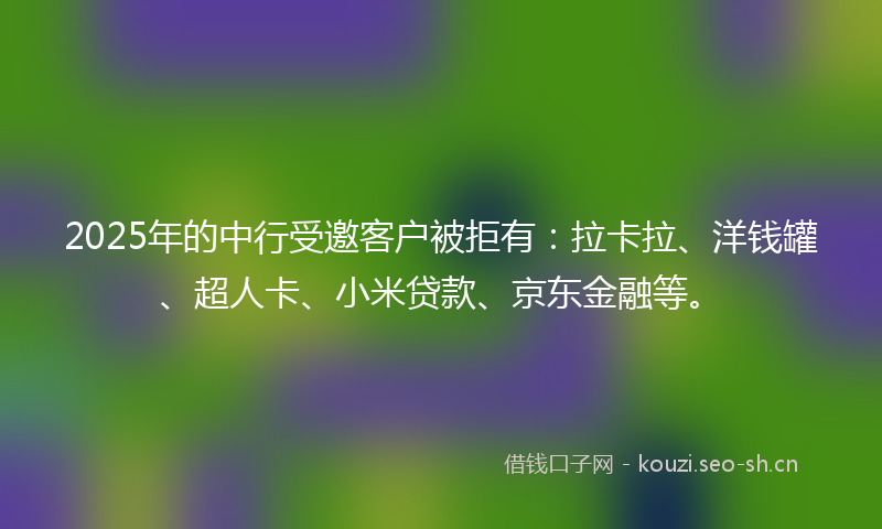 2025年的中行受邀客户被拒有：拉卡拉、洋钱罐、超人卡、小米贷款、京东金融等。
