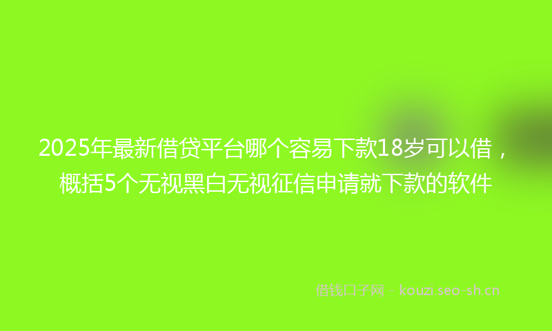 2025年最新借贷平台哪个容易下款18岁可以借，概括5个无视黑白无视征信申请就下款的软件