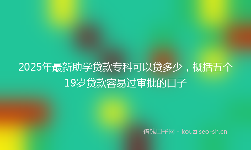 2025年最新助学贷款专科可以贷多少,概括五个19岁贷款容易过审批的口子