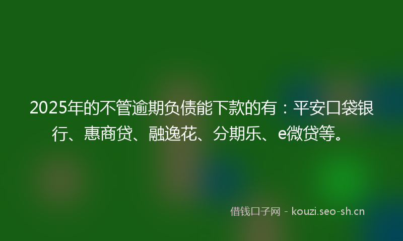 2025年的不管逾期负债能下款的有：平安口袋银行、惠商贷、融逸花、分期乐、e微贷等。