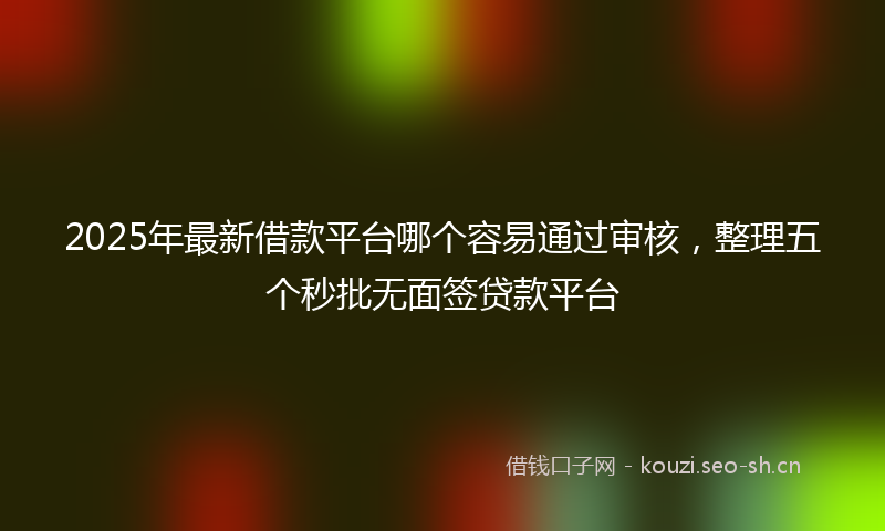 2025年最新借款平台哪个容易通过审核,整理五个秒批无面签贷款平台