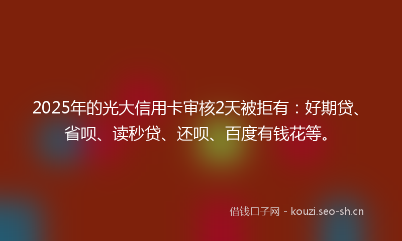 2025年的光大信用卡审核2天被拒有：好期贷、省呗、读秒贷、还呗、百度有钱花等。