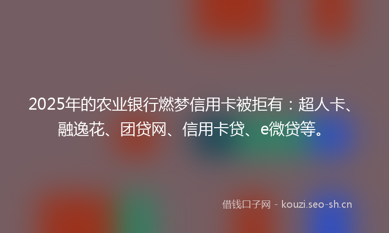 2025年的农业银行燃梦信用卡被拒有：超人卡、融逸花、团贷网、信用卡贷、e微贷等。