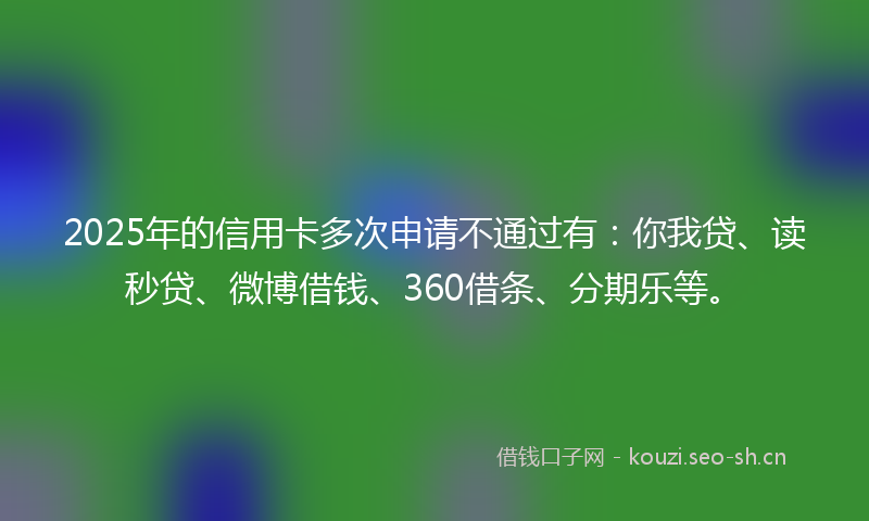 2025年的信用卡多次申请不通过有：你我贷、读秒贷、微博借钱、360借条、分期乐等。