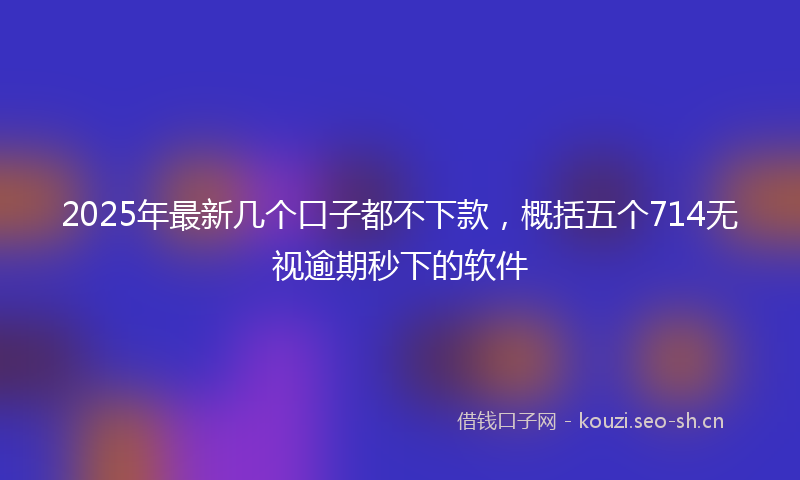 2025年最新几个口子都不下款，概括五个714无视逾期秒下的软件